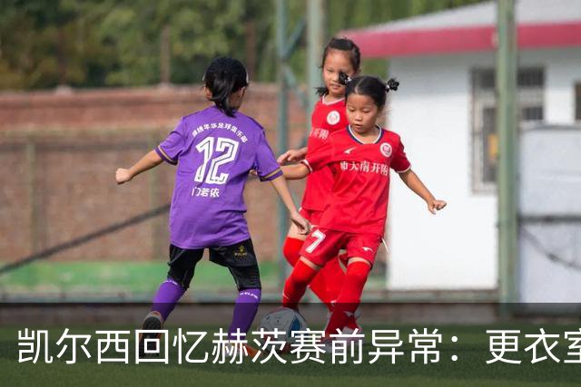 凯尔西回忆赫茨赛前异常：更衣室等首发，几天后查出肺部血栓