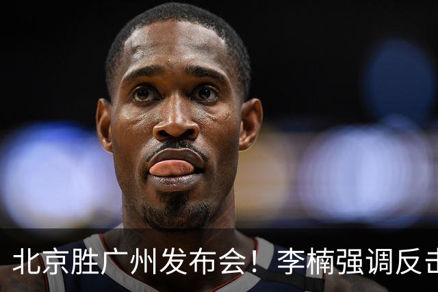 北京胜广州发布会！李楠强调反击重要性，赵睿低血糖，谈阵容搭配